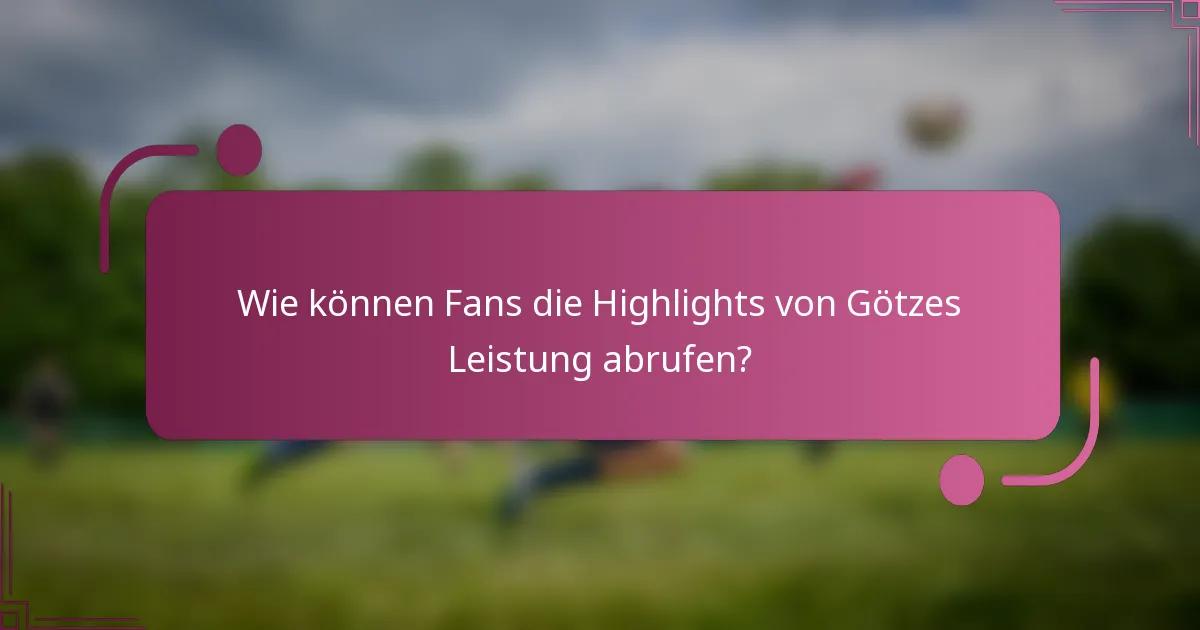 Wie können Fans die Highlights von Götzes Leistung abrufen?